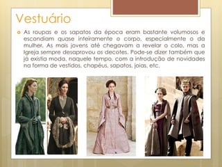 Vestuário
 As roupas e os sapatos da época eram bastante volumosos e
escondiam quase inteiramente o corpo, especialmente o da
mulher. As mais jovens até chegavam a revelar o colo, mas a
Igreja sempre desaprovou os decotes. Pode-se dizer também que
já existia moda, naquele tempo, com a introdução de novidades
na forma de vestidos, chapéus, sapatos, joias, etc.
 
