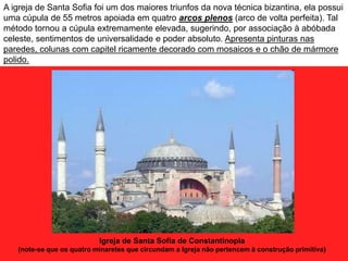 Igreja de Santa Sofia de Constantinopla
(note-se que os quatro minaretes que circundam a Igreja não pertencem à construção primitiva)
A igreja de Santa Sofia foi um dos maiores triunfos da nova técnica bizantina, ela possui
uma cúpula de 55 metros apoiada em quatro arcos plenos (arco de volta perfeita). Tal
método tornou a cúpula extremamente elevada, sugerindo, por associação à abóbada
celeste, sentimentos de universalidade e poder absoluto. Apresenta pinturas nas
paredes, colunas com capitel ricamente decorado com mosaicos e o chão de mármore
polido.
 