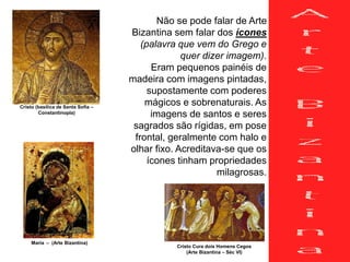 Não se pode falar de Arte
Bizantina sem falar dos ícones
(palavra que vem do Grego e
quer dizer imagem).
Eram pequenos painéis de
madeira com imagens pintadas,
supostamente com poderes
mágicos e sobrenaturais. As
imagens de santos e seres
sagrados são rígidas, em pose
frontal, geralmente com halo e
olhar fixo. Acreditava-se que os
ícones tinham propriedades
milagrosas.
Cristo (basílica de Santa Sofia –
Constantinopla)
Cristo Cura dois Homens Cegos
(Arte Bizantina – Séc VI)
Maria – (Arte Bizantina)
 