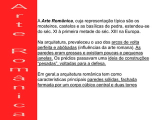 A Arte Românica, cuja representação típica são os
mosteiros, castelos e as basílicas de pedra, estendeu-se
do séc. XI à primeira metade do séc. XIII na Europa.
Na arquitetura, prevaleceu o uso dos arcos de volta
perfeita e abóbadas (influências da arte romana). As
paredes eram grossas e existiam poucas e pequenas
janelas. Os prédios passavam uma ideia de construções
“pesadas”, voltadas para a defesa.
Em geral,a arquitetura românica tem como
características principais paredes sólidas, fachada
formada por um corpo cúbico central e duas torres
 