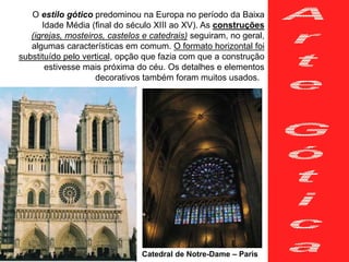 O estilo gótico predominou na Europa no período da Baixa
Idade Média (final do século XIII ao XV). As construções
(igrejas, mosteiros, castelos e catedrais) seguiram, no geral,
algumas características em comum. O formato horizontal foi
substituído pelo vertical, opção que fazia com que a construção
estivesse mais próxima do céu. Os detalhes e elementos
decorativos também foram muitos usados.
Catedral de Notre-Dame – Paris
 