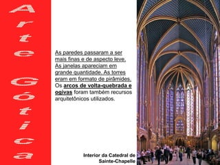 As paredes passaram a ser
mais finas e de aspecto leve.
As janelas apareciam em
grande quantidade. As torres
eram em formato de pirâmides.
Os arcos de volta-quebrada e
ogivas foram também recursos
arquitetônicos utilizados.
Interior da Catedral de
Sainte-Chapelle
 