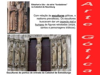 Com relação às esculturas góticas, o
realismo prevaleceu. Os escultores
buscavam dar um aspecto real e
humano às figuras retratadas (anjos,
santos e personagens bíblicos).
Esculturas do pórtico de entrada da Catedral de Estrasburgo
Ekkehart e Uta – da série “fundadores”
na Catedral de Naumburg
 