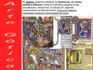 Na pintura, podemos destacar as iluminuras, os vitrais,
painéis e afrescos. Embora a temática religiosa ainda
prevalecesse, observa-se, no século XV, algumas
características do Renascimento: busca do realismo,
expressões emotivas e diversidade de cores.
 