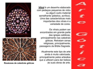 Vitral é um desenho elaborado
com pedaços pequenos de vidro
ou algum outro material
semelhante (plástico, acrílico).
Uma das características mais
importantes dos vitrais é a
variedade de cores.
Os vitrais podem ser
encontrados em grande parte
das igrejas católicas,
principalmente nas catedrais
góticas. Retratam cenas
religiosas, principalmente,
passagens da Bíblia Sagrada.
Atualmente este tipo de arte
ainda é muito valorizada,
principalmente pelos artesãos
que a utilizam para dar beleza
às suas obras de arte.Rosáceas de catedrais góticas
 