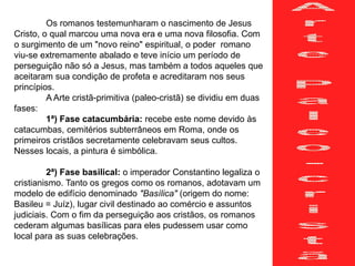 Os romanos testemunharam o nascimento de Jesus
Cristo, o qual marcou uma nova era e uma nova filosofia. Com
o surgimento de um "novo reino" espiritual, o poder romano
viu-se extremamente abalado e teve início um período de
perseguição não só a Jesus, mas também a todos aqueles que
aceitaram sua condição de profeta e acreditaram nos seus
princípios.
A Arte cristã-primitiva (paleo-cristã) se dividiu em duas
fases:
1ª) Fase catacumbária: recebe este nome devido às
catacumbas, cemitérios subterrâneos em Roma, onde os
primeiros cristãos secretamente celebravam seus cultos.
Nesses locais, a pintura é simbólica.
2ª) Fase basilical: o imperador Constantino legaliza o
cristianismo. Tanto os gregos como os romanos, adotavam um
modelo de edifício denominado "Basílica" (origem do nome:
Basileu = Juíz), lugar civil destinado ao comércio e assuntos
judiciais. Com o fim da perseguição aos cristãos, os romanos
cederam algumas basílicas para eles pudessem usar como
local para as suas celebrações.
 
