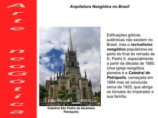 Arquitetura Neogótica no Brasil
Catedral São Pedro de Alcântara
Petrópolis
Edificações góticas
autênticas não existem no
Brasil, mas o revivalismo
neogótico popularizou-se
perto do final do reinado de
D. Pedro II, especialmente
a partir da década de 1880.
Uma igreja neogótica
pioneira é a Catedral de
Petrópolis, começada em
1884 mas só concluída
cerca de 1925, que abriga
os túmulos do Imperador e
sua família.
 