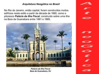 Arquitetura Neogótica no Brasil
No Rio de Janeiro, então capital, foram construídos muitos
edifícios neste estilo a partir da década de 1880, como o
pitoresco Palácio da Ilha Fiscal, construído sobre uma ilha
na Baía da Guanabara entre 1881 e 1889,
Palácio da Ilha Fiscal
Baía da Guanabara, RJ
 