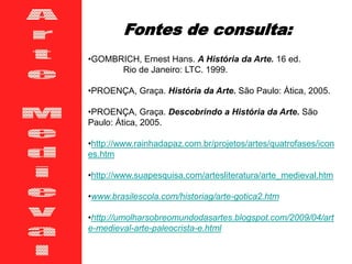 •GOMBRICH, Ernest Hans. A História da Arte. 16 ed.
Rio de Janeiro: LTC. 1999.
•PROENÇA, Graça. História da Arte. São Paulo: Ática, 2005.
•PROENÇA, Graça. Descobrindo a História da Arte. São
Paulo: Ática, 2005.
•http://www.rainhadapaz.com.br/projetos/artes/quatrofases/icon
es.htm
•http://www.suapesquisa.com/artesliteratura/arte_medieval.htm
•www.brasilescola.com/historiag/arte-gotica2.htm
•http://umolharsobreomundodasartes.blogspot.com/2009/04/art
e-medieval-arte-paleocrista-e.html
Fontes de consulta:
 