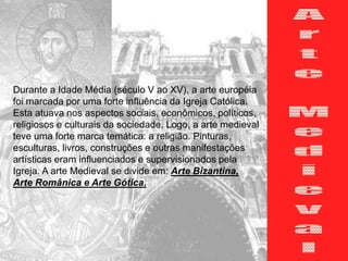 Durante a Idade Média (século V ao XV), a arte européia
foi marcada por uma forte influência da Igreja Católica.
Esta atuava nos aspectos sociais, econômicos, políticos,
religiosos e culturais da sociedade. Logo, a arte medieval
teve uma forte marca temática: a religião. Pinturas,
esculturas, livros, construções e outras manifestações
artísticas eram influenciados e supervisionados pela
Igreja. A arte Medieval se divide em: Arte Bizantina,
Arte Românica e Arte Gótica.
 