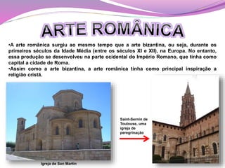 •A arte românica surgiu ao mesmo tempo que a arte bizantina, ou seja, durante os
primeiros séculos da Idade Média (entre os séculos XI e XII), na Europa. No entanto,
essa produção se desenvolveu na parte ocidental do Império Romano, que tinha como
capital a cidade de Roma.
•Assim como a arte bizantina, a arte românica tinha como principal inspiração a
religião cristã.
Igreja de San Martín
Saint-Sernin de
Toulouse, uma
igreja de
peregrinação
 
