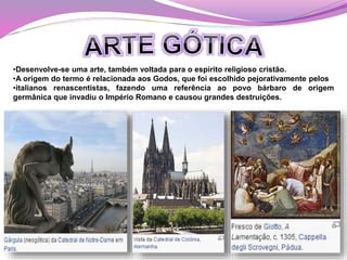 •Desenvolve-se uma arte, também voltada para o espírito religioso cristão.
•A origem do termo é relacionada aos Godos, que foi escolhido pejorativamente pelos
•italianos renascentistas, fazendo uma referência ao povo bárbaro de origem
germânica que invadiu o Império Romano e causou grandes destruições.
 