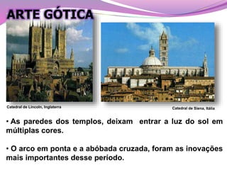 • As paredes dos templos, deixam entrar a luz do sol em
múltiplas cores.
• O arco em ponta e a abóbada cruzada, foram as inovações
mais importantes desse período.
Catedral de Lincoln, Inglaterra
ARTE GÓTICA
 
