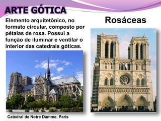 Catedral de Notre Damme, Paris
RosáceasElemento arquitetônico, no
formato circular, composto por
pétalas de rosa. Possui a
função de iluminar e ventilar o
interior das catedrais góticas.
ARTE GÓTICA
 