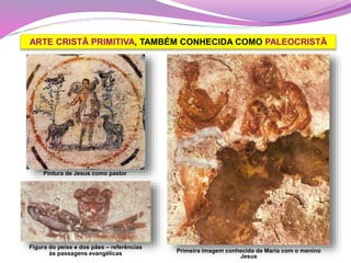 ARTE CRISTÃ PRIMITIVA, TAMBÉM CONHECIDA COMO PALEOCRISTÃ
Pintura de Jesus como pastor
Figura do peixe e dos pães – referências
às passagens evangélicas Primeira imagem conhecida de Maria com o menino
Jesus
 
