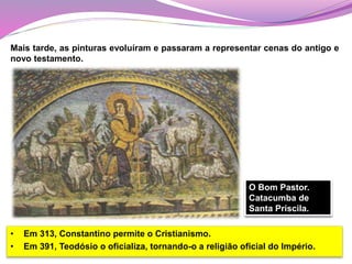 • Em 313, Constantino permite o Cristianismo.
• Em 391, Teodósio o oficializa, tornando-o a religião oficial do Império.
Mais tarde, as pinturas evoluíram e passaram a representar cenas do antigo e
novo testamento.
O Bom Pastor.
Catacumba de
Santa Priscila.
 