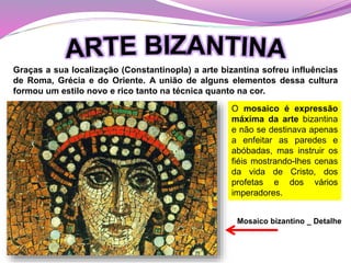 Graças a sua localização (Constantinopla) a arte bizantina sofreu influências
de Roma, Grécia e do Oriente. A união de alguns elementos dessa cultura
formou um estilo novo e rico tanto na técnica quanto na cor.
O mosaico é expressão
máxima da arte bizantina
e não se destinava apenas
a enfeitar as paredes e
abóbadas, mas instruir os
fiéis mostrando-lhes cenas
da vida de Cristo, dos
profetas e dos vários
imperadores.
Mosaico bizantino _ Detalhe
 