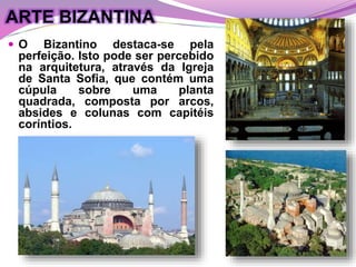 ARTE BIZANTINA
 O Bizantino destaca-se pela
perfeição. Isto pode ser percebido
na arquitetura, através da Igreja
de Santa Sofia, que contém uma
cúpula sobre uma planta
quadrada, composta por arcos,
absides e colunas com capitéis
coríntios.
 