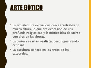 ARTE GÓTICO
• La arquitectura evoluciona con catedrales de
mucha altura, lo que era expresion de una
profunda religiosidad y la mistica idea de unirse
con dios en las alturas.
• La pintura es más realista, pero sigue siendo
cristiana.
• La escultura se hace en los arcos de las
catedrales.
 