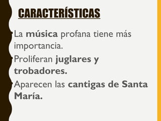 CARACTERÍSTICAS
•La música profana tiene más
importancia.
•Proliferan juglares y
trobadores.
•Aparecen las cantigas de Santa
María.
 