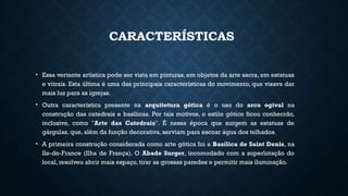 CARACTERÍSTICAS
• Essa vertente artística pode ser vista em pinturas, em objetos da arte sacra, em estatuas
e vitrais. Esta última é uma das principais características do movimento, que visava dar
mais luz para as igrejas.
• Outra característica presente na arquitetura gótica é o uso do arco ogival na
construção das catedrais e basílicas. Por tais motivos, o estilo gótico ficou conhecido,
inclusive, como "Arte das Catedrais". É nessa época que surgem as estatuas de
gárgulas, que, além da função decorativa, serviam para escoar água dos telhados.
• A primeira construção considerada como arte gótica foi a Basílica de Saint Denis, na
Ile-de-France (Ilha de França). O Abade Surger, incomodado com a superlotação do
local, resolveu abrir mais espaço, tirar as grossas paredes e permitir mais iluminação.
 