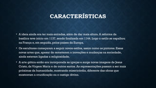CARACTERÍSTICAS
• A ideia ainda era ter mais entradas, além de dar mais altura. A reforma da
basílica teve início em 1137, sendo finalizada em 1144. Logo o estilo se espalhou
na França e, em seguida, pelos países da Europa.
• Os escultores começaram a seguir novos estilos, assim como os pintores. Essas
novas artes que, apesar de remeterem a inovações e mudanças na sociedade,
ainda estavam ligadas a religiosidade.
• A arte gótica então era incorporada as igrejas e surge novas imagens de Jesus
Cristo, da Virgem Maria e de outros santos. As representações passam a ser mais
próximas da humanidade, mostrando misericórdia, diferente das obras que
mostravam a crucificação ou o castigo divino.
 