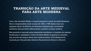 TRANSIÇÃO DA ARTE MEDIEVAL
PARA ARTE MODERNA
Com o fim da Idade Média, o mundo presencia o início da Idade Moderna.
Esta é compreendida entre os anos de 1453 e 1789. Assim como em
qualquer época da História, as diversas mudanças que a sociedade
enfrentou neste período influenciaram, também, no fazer artístico.
Este período é marcado pelas expansões marítimas e a transição do sistema
feudal para o capitalismo. O final da Idade Média já apontava o caminho
que as artes iam seguir diante das transformações. A Era Moderna foi
marcada por três períodos distintos: Renascimento; Barroco e Rococó
 