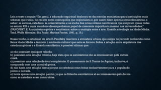 Leia o texto a seguir:“Em geral, a educação espiritual deslocou-se das escolas monásticas para instituições mais
urbanas que rurais, de caráter antes cosmopolita que regionalista e, por assim dizer, apenas semieclesiásticas, a
saber: as escolas, catedrais, as universidades e as studia das novas ordens mendicantes que surgiram quase todas
no século XIII e cujos membros desempenharam papel de crescente importância mesmo nas universidades.”
(PANOFSKY, E. A arquitetura gótica e escolástica: sobre a analogia entre a arte, filosofia e teologia na Idade Média.
Trad.Wolfe Höernke. São Paulo: Martins Fontes, 1991. p. 15.)
Nesse trecho, o estudioso de arte E. Panofsky descreve a atmosfera urbana que surgiu no período conhecido como
Baixa Idade Média e também o ambiente cultural que nela se formou. Sobre a relação entre arquitetura das
catedrais góticas e a filosofia escolástica, é possível afirmar que:
a) não possuíam qualquer relação.
b) possuíam uma relação mínima, haja vista que os escolásticos não se interessavam pela cultura
cristã.
c) possuíam uma relação de total completude. O pensamento de S.Tomás de Aquino, inclusive, é
comparado com uma catedral gótica.
d) não havia uma relação direta porque as catedrais eram feitas exclusivamente para a população
pobre e iletrada.
e) havia apenas uma relação parcial, já que os filósofos escolásticos só se interessavam pela forma
como as catedrais eram construídas.
 