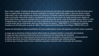 Leia o texto a seguir:“A planta da igreja gótica era em forma de cruz latina. Sua implantação era feita de forma que a
nave e a capela-mor se situassem no braço longitudinal no sentido Leste-Oeste. Assim o altar-mor ficaria a Leste,
onde nasce o sol, o que costumou-se chamar de cabeceira. A fachada ocidental ficaria preferencialmente a Oeste,
onde o sol se põe, numa nítida alusão à necessidade do homem de percorrer um longo caminho para chegar até
Deus. Desta forma, o braço do transepto ficaria no sentido Norte-Sul, sendo o lado do Evangelho para o Norte e o lado
da Epístola para o Sul. A parte inferior do braço longitudinal da cruz era normalmente dividida em três naves, sendo
a central maior que as outras duas, tanto em altura quanto em largura”. (MAIOLINO, C. F. A arquitetura religiosa
neogótica em Curitiba entre os anos de 1889 e 1930. Dissertação de Mestrado. Porto Alegre: UFRGS, 2007. p.12)
A partir da descrição do plano arquitetônico de uma catedral gótica, como está expresso no trecho acima, é possível:
a) negar que as doutrinas católicas tenham influenciado em qualquer sentido a construção das catedrais.
b) negar que haja elementos sofisticados da arte arquitetural nas construções das catedrais.
c) afirmar que havia um conhecimento precário de orientação geográfica e de geometria na cultura medieval.
d) afirmar que havia uma forte influência pagã esotérica na composição das catedrais góticas.
e) afirmar que a liturgia católica (ritos e símbolos sagrados) orientava toda a construção das catedrais.
 