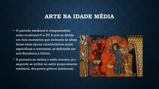 ARTE NA IDADE MÉDIA
• O período medieval é compreendido
entre os séculos V e XV. A arte se divide
em dois momentos que atribuem às obras
feitas nesta época características muito
específicas e marcantes, as definindo em
arte Românica e Gótica.
• A primeira se atribui o estilo romano, já o
segundo se atribui ao estilo propriamente
medieval, dos povos góticos (bárbaros).
 