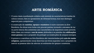 ARTE ROMÂNICA
• O nome desta manifestação artística está atrelado às características trazidas da
cultura romana. Esta se apresentava de diversas formas, mas com destaque
especial para a arquitetura.
• A construção de castelos, igrejas e mosteiros é muito marcante na Arte
Românica. As obras eram feitas com poucas janelas, tornando a escassez de luz
na parte interna dos ambientes uma característica da arquitetura neste período.
Além disso, era comum o uso de arcos, abóbadas e as paredes das edificações
eram grossas com o propósito de proteger as construções de ataques inimigos.
• A pintura e a escultura na Arte Românica são caracterizadas pela arte de cunho
religioso, apresentando cenas descritas nos livros sagrados com o propósito de
instruir as pessoas além de adornar os ambientes de igrejas e mosteiros.
 