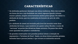 CARACTERÍSTICAS
• As abóbadas ganharam destaque nas obras românicas. Além dos modelos
em forma de arco, cuja finalidade era cobrir espaços ligando colunas,
muros e pilares, surgem novos formatos usados pelas igrejas. Um deles é a
abóbada de berço, que era construída em formato de arco de volta
perfeita.
• Já a abóbada de aresta era formada pelo local de encontro entre duas
abóbadas de berço, o que resultava em quatro unhas. Recebe o nome de
“nervuras” as partes das divisórias desse encontro. Os pesos das obras
eram apoiados em pilares e contrafortes.
• As grandes construções com pesadas pedras tinham a intenção de
representar a "fortaleza de Deus". Assim, as obras tinham paredes grossas,
fachadas lisas e poucas janelas, o que tornava os ambientes escuros.
 