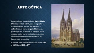 ARTE GÓTICA
• Desenvolvida no período da Baixa Idade
Média(século X a XV), esta se opunha à
Arte Românica no que diz respeito à
robustez das obras arquitetônicas. Ao
passo que, na primeira, as paredes eram
grossas e não havia muitas janelas, neste
momento essas características não se
fazem mais presentes.
• Catedral de Colônia, construída entre 1248
e 1473 (séc. XIII a XV)
 