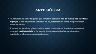 ARTE GÓTICA
• Foi, também, no período gótico que se tornou comum o uso de vitrais nas catedrais
e igrejas. Além de permitir a entrada de luz, estes traziam temas religiosos como
forma de adorno.
• A pintura e a escultura góticas tinham, assim como na Arte Românica, como tema
principal a religiosidade e, da mesma forma, eram utilizadas para instruir a
população e adornar os centros religiosos.
 
