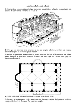 Arquitetura Paleocristã e Cristã
1) Analisando a imagem abaixo indique elementos arquitetônicos utilizados na construção da
Basílica de Constantino em Roma no século III.
2) Por que as basílicas civis romanas, e não os templos clássicos, serviram de modelo
arquitetônico para as primeiras igrejas cristãs?
3) Indique as principais modificações na planta baixa da Basílica de Constantino em Roma
foram adotadas na edificação da Igreja Monolítica de São Jorge em Lalibela e da Igreja de
Madeira de Bourgund.
4) Diferencie a forma e a função da basílica romana e da basílica cristã.
5) Compare a arquitetura da igreja rupestre de São Jorge em Lalibela (Etiópia) e da igreja de
madeira (stavkirke) de Bourgund (Noruega) em relação:
 