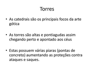 Torres
• As catedrais são os principais focos da arte
gótica
• As torres são altas e pontiagudas assim
chegando perto e apontado aos céus
• Estas possuem várias piaras (pontas de
concreto) aumentando as proteções contra
ataques e saques.
 
