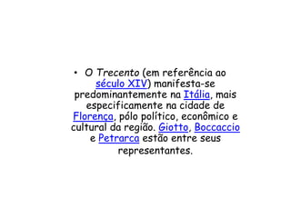 • O Trecento (em referência ao
século XIV) manifesta-se
predominantemente na Itália, mais
especificamente na cidade de
Florença, pólo político, econômico e
cultural da região. Giotto, Boccaccio
e Petrarca estão entre seus
representantes.
 