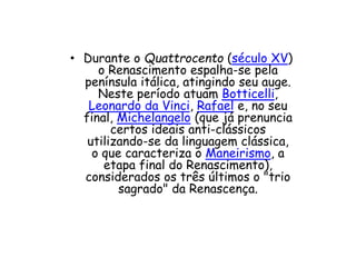 • Durante o Quattrocento (século XV)
o Renascimento espalha-se pela
península itálica, atingindo seu auge.
Neste período atuam Botticelli,
Leonardo da Vinci, Rafael e, no seu
final, Michelangelo (que já prenuncia
certos ideais anti-clássicos
utilizando-se da linguagem clássica,
o que caracteriza o Maneirismo, a
etapa final do Renascimento),
considerados os três últimos o "trio
sagrado" da Renascença.
 