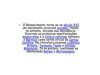 • O Renascimento torna-se no século XVI
um movimento universal europeu, tendo,
no entanto, iniciado sua decadência.
Ocorrem as primeiras manifestações
maneiristas e a Contra reforma instaura
o Barroco como estilo oficial da Igreja
Católica. Na literatura atuaram Ludovico
Ariosto, Torquato Tasso e Nicolau
Maquiavel. Já na pintura, continuam se
destacando Rafael e Michelangelo.
 