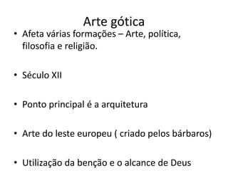 Arte gótica
• Afeta várias formações – Arte, política,
filosofia e religião.
• Século XII
• Ponto principal é a arquitetura
• Arte do leste europeu ( criado pelos bárbaros)
• Utilização da benção e o alcance de Deus
 