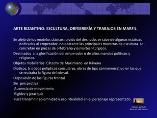 Historia del Arte
Rosa Mª Vilá Blasco
ARTE BIZANTINO: ESCULTURA, ORFEBRERÍA Y TRABAJOS EN MARFIL
Se alejó de los modelos clásicos: olvido del desnudo, se sabe de algunas estatuas
dedicadas al emperador, no obstante las principales muestras de escultura se
concretan en piezas de orfebrería y esmaltes litúrgicos.
Destinados a la glorificación del emperador o de altos mandos políticos y
religiosos.
Objetos mobiliarios: Cátedra de Maximiano en Rávena
Dípticos, trípticos polípticos consulares, obras de tipo conmemorativo en las que
se realzaba la figura del cónsul.
Disposición de las figuras frontal
Sin perspectiva
Ausencia de movimiento
Rigidez y jerarquía
Para transmitir solemnidad y espiritualidad en el personaje representado.
 