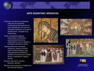 Historia del Arte
Rosa Mª Vilá Blasco
Utilizaron las técnicas empleadas
antes por los romanos,
mostrando preferencia por el
opus tesselatum, con una rica
variedad cromática en la que el
dorado tenía un papel muy
importante.
Tema: iconografía religiosa:
Pantocrator y Theotokos ,
representaciones de los
emperadores con su séquito y
con figuras divinas o santos
Representaciones hieráticas,
simétricas, planas y frontal
sobre fondos dorados, esta
representación antinatural
confiere a la escena un carácter
divino y atemporal: espacio
celeste
Decoran interiores: cúpulas,
bóvedas, ábsides
Mosaicos de Justiniano y Teodora en
San Vital de Rávena.
ARTE BIZANTINO: MOSAICOS
 