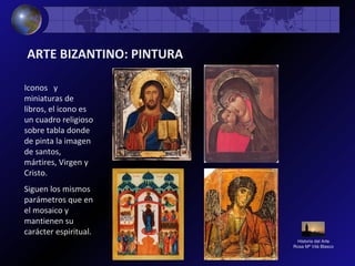 Historia del Arte
Rosa Mª Vilá Blasco
ARTE BIZANTINO: PINTURA
Iconos y
miniaturas de
libros, el icono es
un cuadro religioso
sobre tabla donde
de pinta la imagen
de santos,
mártires, Virgen y
Cristo.
Siguen los mismos
parámetros que en
el mosaico y
mantienen su
carácter espiritual.
 