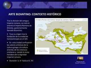 Historia del Arte
Rosa Mª Vilá Blasco
ARTE BIZANTINO: CONTEXTO HISTÓRICO
Tras la división del antiguo
Imperio romano, se creó en
oriente el Imperio Romano de
Oriente, posteriormente
llamado Bizantino.
• Tuvo su origen tras la
fundación de la ciudad de
Constantinopla en el 324.
• En esta ciudad confluyeron
los valores artísticos de la
cultura griega y la cultura
oriental, de las creencias
cristianas y siendo la única
heredera de la dignidad
imperial romana.
• Duración: S. IV hasta el S. XV.
 