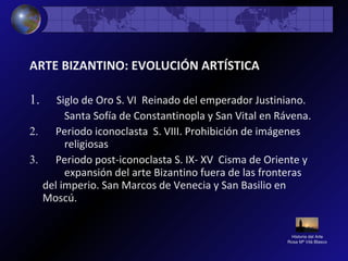 Historia del Arte
Rosa Mª Vilá Blasco
ARTE BIZANTINO: EVOLUCIÓN ARTÍSTICA
1. Siglo de Oro S. VI Reinado del emperador Justiniano.
Santa Sofía de Constantinopla y San Vital en Rávena.
2. Periodo iconoclasta S. VIII. Prohibición de imágenes
religiosas
3. Periodo post-iconoclasta S. IX- XV Cisma de Oriente y
expansión del arte Bizantino fuera de las fronteras
del imperio. San Marcos de Venecia y San Basilio en
Moscú.
 