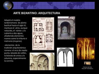 Historia del Arte
Rosa Mª Vilá Blasco
ARTE BIZANTINO: ARQUITECTURA
Adaptó el modelo
tardorromano de planta
basilical hasta el siglo VI,
mantuvo el atrio, aunque
reducido, el nártex y la
cubierta a dos aguas,
añadiendo elementos
nuevos como la tribuna o
matronio (mujeres).
-elementos de la
tradición arquitectónica
romana: el arco de medio
punto, bóveda de cañón,
la bóveda de arista y la
columna, especialmente
la corintia.
 