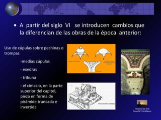 Historia del Arte
Rosa Mª Vilá Blasco
• A partir del siglo VI se introducen cambios que
la diferencian de las obras de la época anterior:
Uso de cúpulas sobre pechinas o
trompas
-medias cúpulas
- exedras
- tribuna
- el cimacio, en la parte
superior del capitel,
pieza en forma de
pirámide truncada e
invertida
 