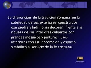 Historia del Arte
Rosa Mª Vilá Blasco
Se diferencian de la tradición romana en la
sobriedad de sus exteriores, construidos
con piedra y ladrillo sin decorar, frente a la
riqueza de sus interiores cubiertos con
grandes mosaicos y pinturas. Esos
interiores con luz, decoración y espacio
simbólico al servicio de la fe cristiana.
 