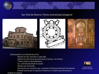 Historia del Arte
Rosa Mª Vilá Blasco
San Vital de Rávena: Planta centralizada octogonal
- Deambulatorio con bóveda de arista
Ábside con dos sacristías a cada lado
Nártex con dos torres que permiten el acceso a la tribuna
Tribuna sobre el deambulatorio
Luz centralizada desde la cúpula
Ábside más iluminado
Decoración con mosaicos que acentúan la desmaterialización del espacio
Bóveda central que se apoya en 8 pilares y 7 exedras que dinamizan y
amplían el espacio
 