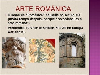 ARTE ROMÁNICA
   O nome de “Románico” déuselle no século XIX
    (moito tempo despois) porque “recordáballes á
    arte romana”.
   Predomina durante os séculos XI e XII en Europa
    Occidental.
 